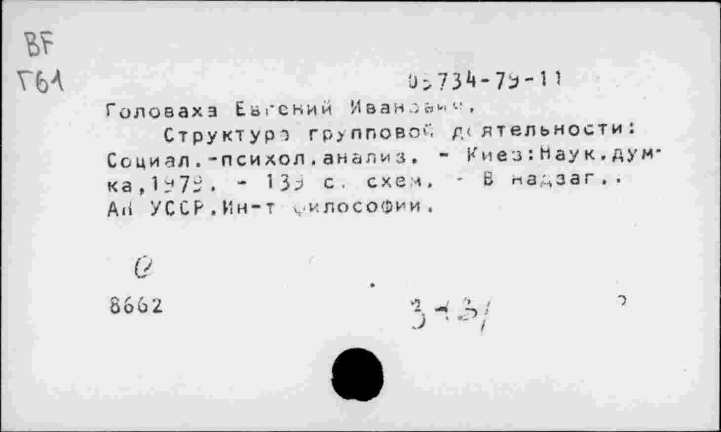 ﻿Г64	0>7Й-7Э-П
Головаха Евгений Иваноьн^, Структура групповой деятельности:
Социал.-психол.анализ. ~ Киез:Нау к.дум ка,1?7>. “ 133 с. схем. ~ В надзаг . . АН УССР.Ин-т философии.
(?
8662